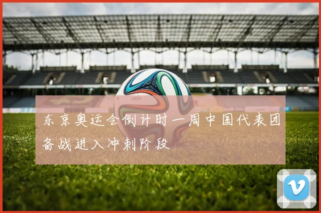 东京奥运会倒计时一周中国代表团备战进入冲刺阶段