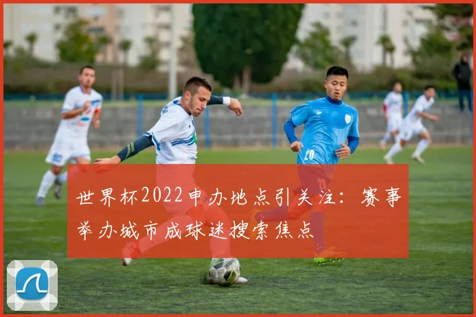 世界杯2022申办地点引关注:赛事举办城市成球迷搜索焦点