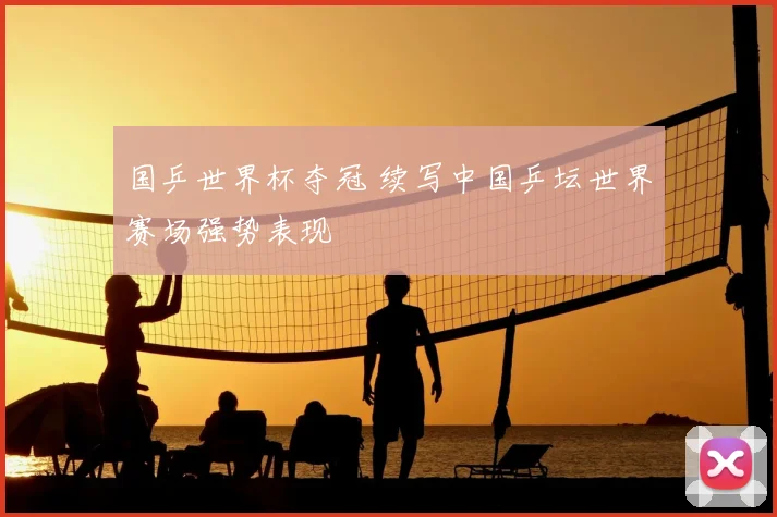 国乒世界杯夺冠 续写中国乒坛世界赛场强势表现