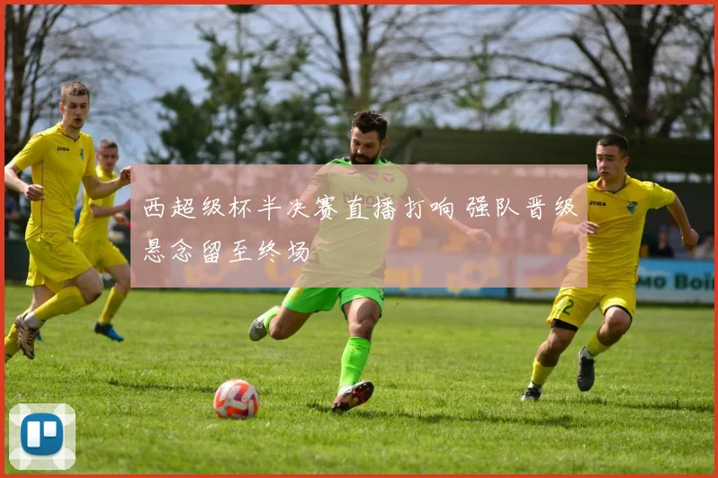 西超级杯半决赛直播打响 强队晋级悬念留至终场