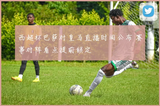 西超杯巴萨对皇马直播时间公布 赛事对阵看点提前锁定