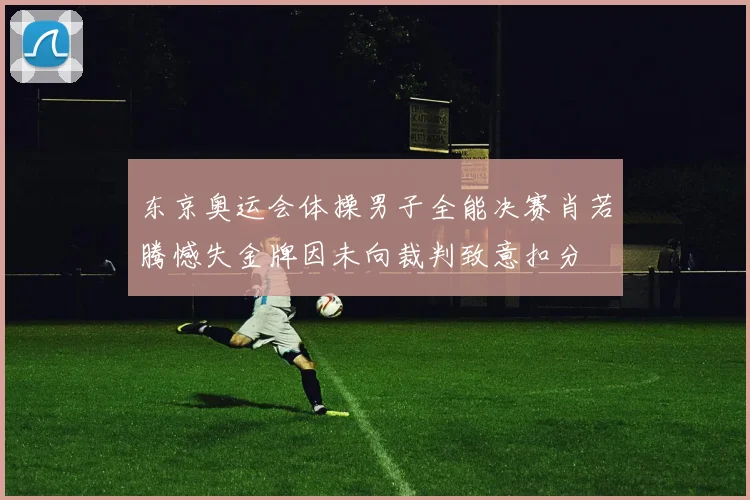 东京奥运会体操男子全能决赛肖若腾憾失金牌因未向裁判致意扣分