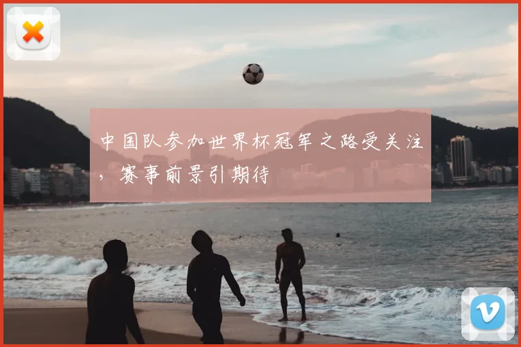 中国队参加世界杯冠军之路受关注，赛事前景引期待