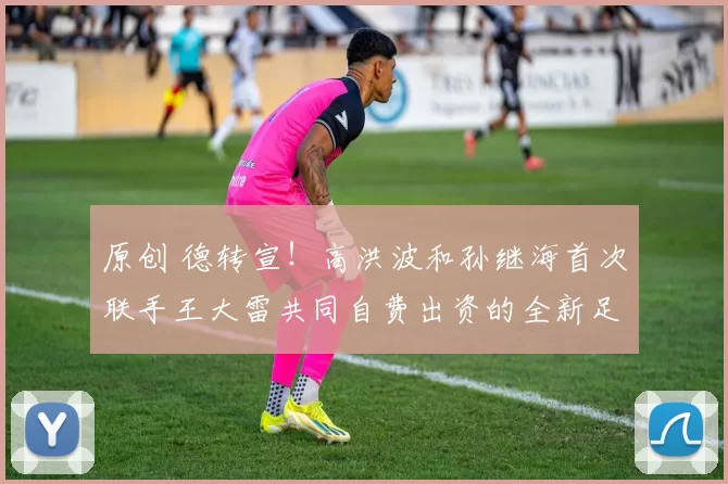 原创 德转宣！高洪波和孙继海首次联手王大雷共同自费出资的全新足球豪门亮相，值得期待