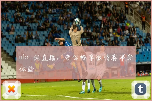 nba 优直播，带你畅享激情赛事新体验