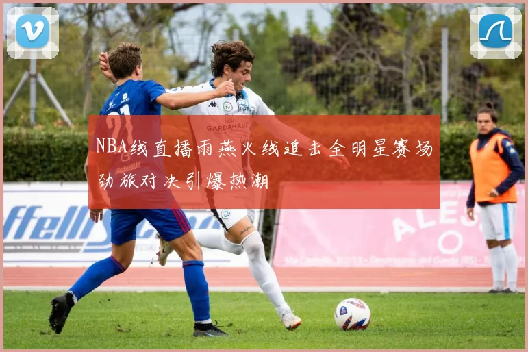 NBA线直播雨燕火线追击全明星赛场劲旅对决引爆热潮