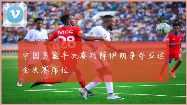 中国男篮半决赛对阵伊朗争夺亚运会决赛席位