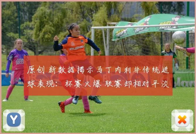 原创 新数据揭示马丁内利非传统进球表现：杯赛火爆 联赛却相对平淡