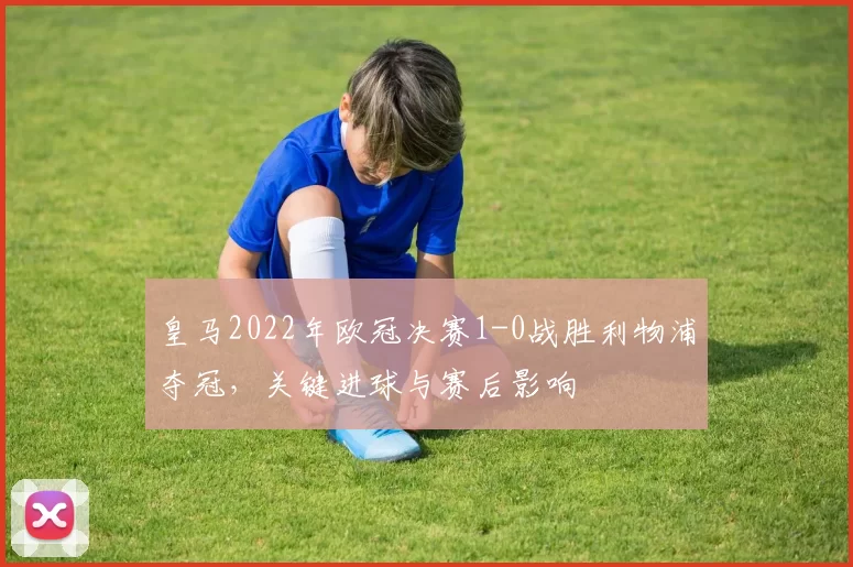 皇马2022年欧冠决赛1-0战胜利物浦夺冠，关键进球与赛后影响