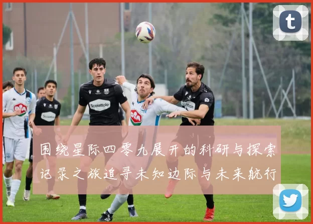 围绕星际四零九展开的科研与探索记录之旅追寻未知边际与未来航行