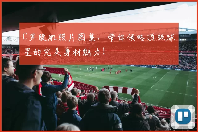 C罗腹肌照片图集，带你领略顶级球星的完美身材魅力！