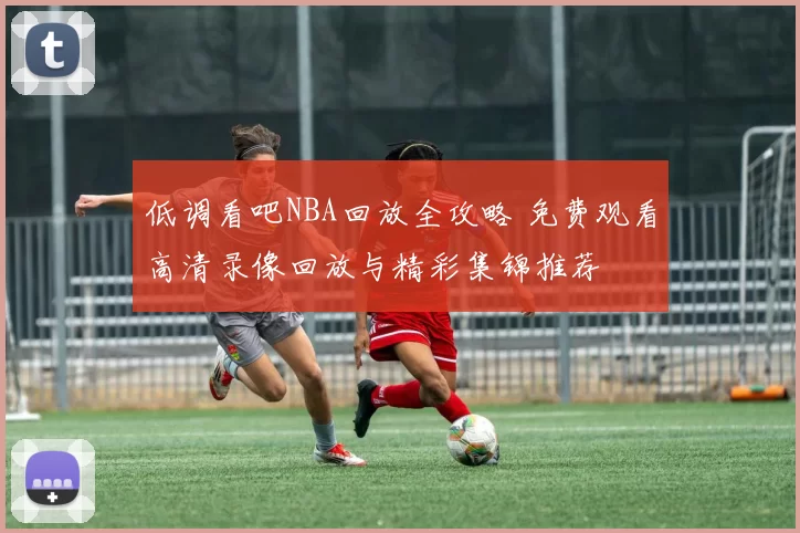 低调看吧NBA回放全攻略 免费观看高清录像回放与精彩集锦推荐