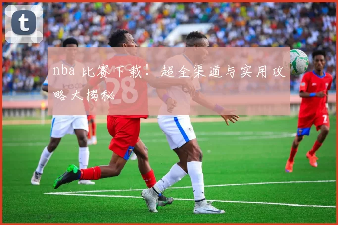 nba 比赛下载！超全渠道与实用攻略大揭秘