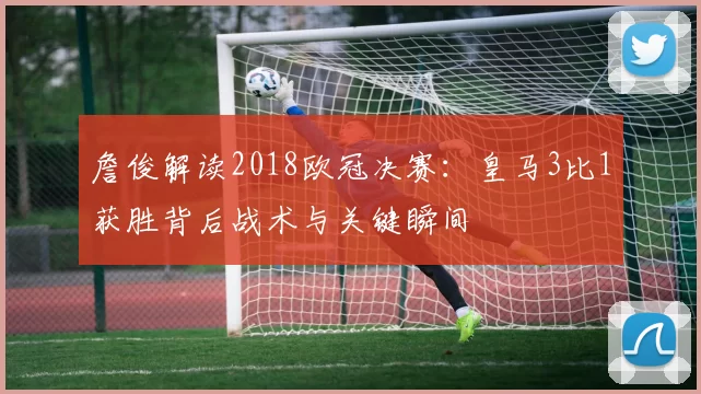 詹俊解读2018欧冠决赛：皇马3比1获胜背后战术与关键瞬间