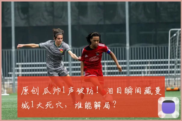 原创 瓜帅1声破防！泪目瞬间藏曼城1大死穴，谁能解局？