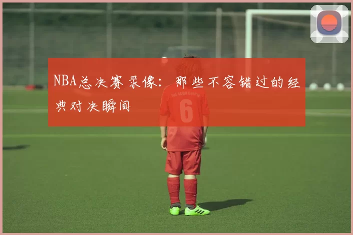 NBA总决赛录像：那些不容错过的经典对决瞬间