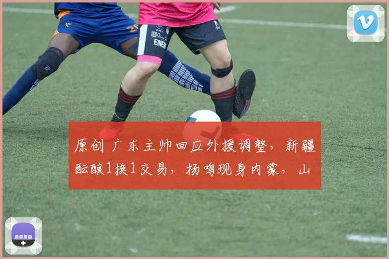 原创 广东主帅回应外援调整，新疆酝酿1换1交易，杨鸣现身内蒙，山东新援即将抵达