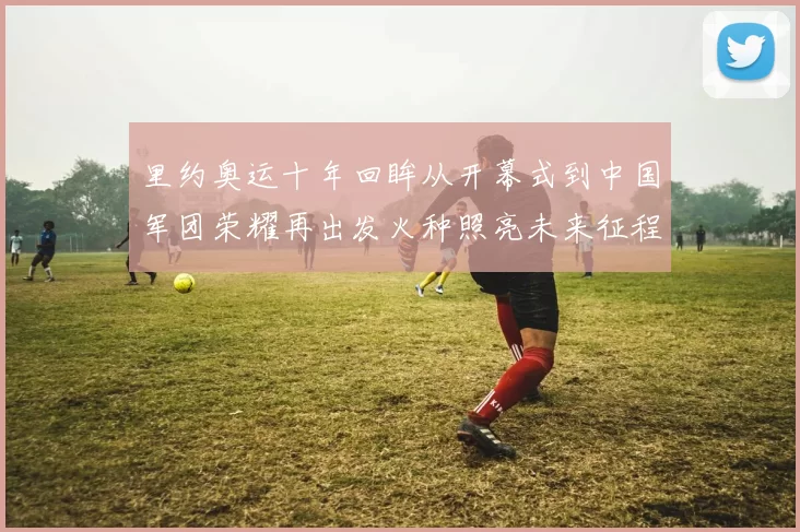 里约奥运十年回眸从开幕式到中国军团荣耀再出发火种照亮未来征程