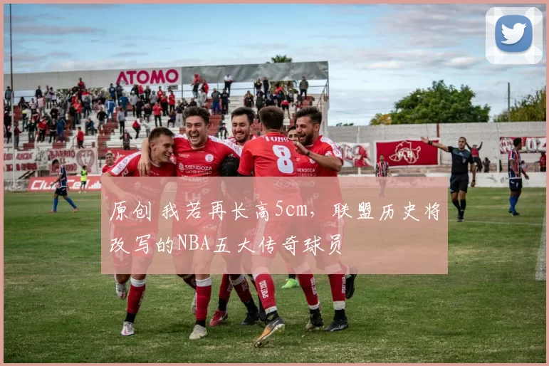 原创 我若再长高5cm，联盟历史将改写的NBA五大传奇球员