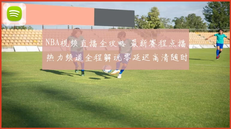 NBA视频直播全攻略 最新赛程点播热力频道全程解说零延迟高清随时