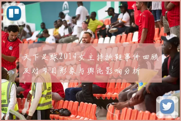 天下足球2014女主持挑鞋事件回顾及对节目形象与舆论影响分析