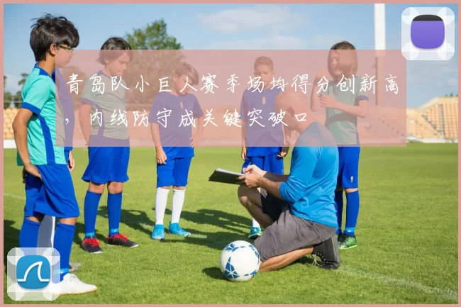 青岛队小巨人赛季场均得分创新高，内线防守成关键突破口