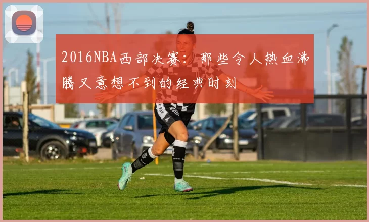 2016NBA西部决赛：那些令人热血沸腾又意想不到的经典时刻