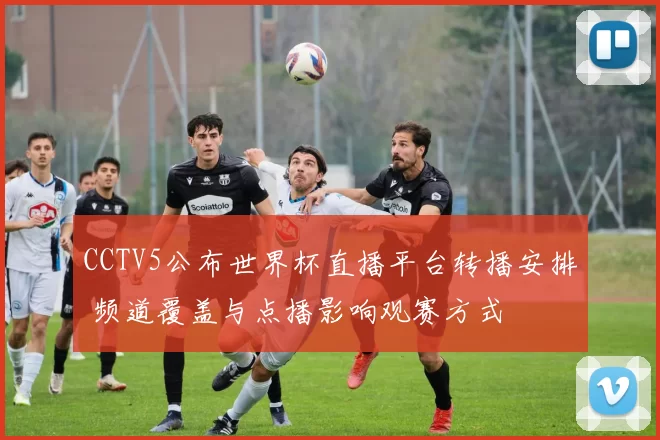 CCTV5公布世界杯直播平台转播安排 频道覆盖与点播影响观赛方式