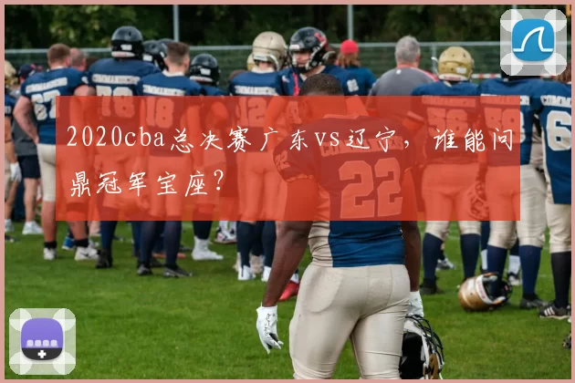 2020cba总决赛广东vs辽宁，谁能问鼎冠军宝座？