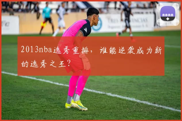 2013nba选秀重排，谁能逆袭成为新的选秀之王？