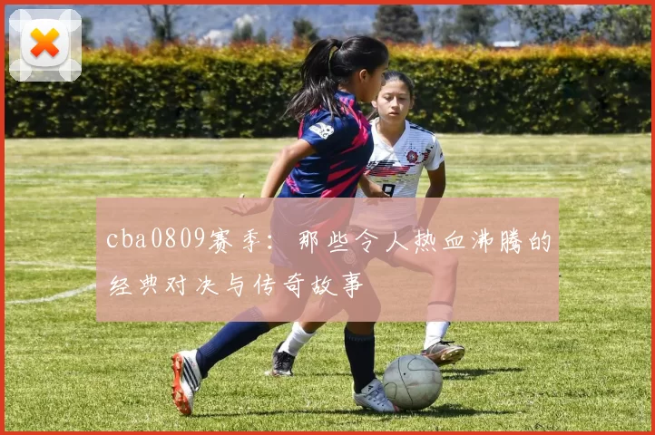 cba0809赛季:那些令人热血沸腾的经典对决与传奇故事